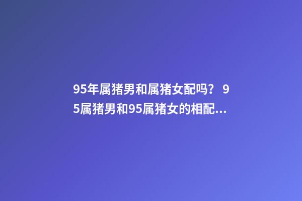 95年属猪男和属猪女配吗？ 95属猪男和95属猪女的相配吗，95年男孩婚配什么属相女孩子-第1张-观点-玄机派